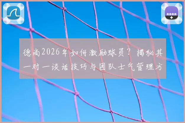 德尚2026年如何激励球员?揭秘其一对一谈话技巧与团队士气管理方法,教练必学