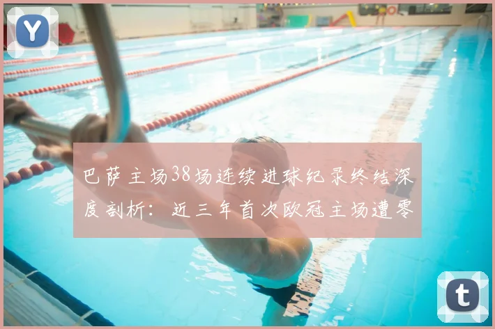 巴萨主场38场连续进球纪录终结深度剖析：近三年首次欧冠主场遭零封，战术短板与阵容隐患全解读