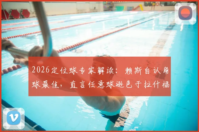 2026定位球专家解读：赖斯自认角球最佳，直言任意球逊色于拉什福德